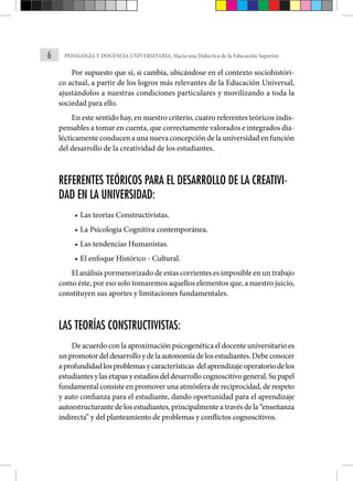 6 PEDAGOGÍA Y DOCENCIA UNIVERSITARIA: Hacia una Didáctica de la Educación Superior.
Por supuesto que sí, si cambia, ubicándose en el contexto sociohistóri-
co actual, a partir de los logros más relevantes de la Educación Universal,
ajustándolos a nuestras condiciones particulares y movilizando a toda la
sociedad para ello.
En este sentido hay, en nuestro criterio, cuatro referentes teóricos indis-
pensables a tomar en cuenta, que correctamente valorados e integrados dia-
lécticamente conducen a una nueva concepción de la universidad en función
del desarrollo de la creatividad de los estudiantes.
REFERENTES TEÓRICOS PARA EL DESARROLLO DE LA CREATIVI-
DAD EN LA UNIVERSIDAD:
• Las teorías Constructivistas.
• La Psicología Cognitiva contemporánea.
• Las tendencias Humanistas.
• El enfoque Histórico - Cultural.
El análisis pormenorizado de estas corrientes es imposible en un trabajo
como éste, por eso solo tomaremos aquellos elementos que, a nuestro juicio,
constituyen sus aportes y limitaciones fundamen­
tales.
LAS TEORÍAS CONSTRUCTIVISTAS:
De acuerdo con la aproximación psicogenética el docente universitario es
unpromotordeldesarrolloydelaautonomíadelosestudiantes.Debeconocer
aprofundidadlosproblemasycaracterísticas delaprendizajeoperatoriodelos
estudiantesylasetapasyestadiosdeldesarrollocognoscitivogeneral.Supapel
fundamental consiste en promover una atmósfera de reciprocidad, de respeto
y auto confianza para el estudiante, dando oportunidad para el aprendizaje
autoestructurante de los estudiantes, principalmente a través de la “enseñanza
indirecta” y del planteamiento de problemas y conflictos cognoscitivos.
 