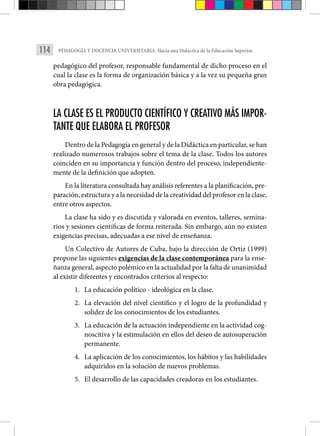 114 PEDAGOGÍA Y DOCENCIA UNIVERSITARIA: Hacia una Didáctica de la Educación Superior.
pedagógico del profesor, responsable fundamental de dicho proceso en el
cual la clase es la forma de organización básica y a la vez su pequeña gran
obra pedagógica.
LA CLASE ES EL PRODUCTO CIENTÍFICO Y CREATIVO MÁS IMPOR-
TANTE QUE ELABORA EL PROFESOR
Dentro de la Pedagogía en general y de la Didáctica en particular, se han
realizado numerosos trabajos sobre el tema de la clase. Todos los autores
coinciden en su importancia y función dentro del proceso, independiente-
mente de la definición que adopten.
En la literatura consultada hay análisis referentes a la planificación, pre-
paración, estructura y a la necesidad de la creatividad del profesor en la clase,
entre otros aspectos.
La clase ha sido y es discutida y valorada en eventos, talleres, semina-
rios y sesiones científicas de forma reiterada. Sin embargo, aún no existen
exigencias precisas, adecuadas a ese nivel de enseñanza.
Un Colectivo de Autores de Cuba, bajo la dirección de Ortiz (1999)
propone las siguientes exigencias de la clase contemporánea para la ense-
ñanza general, aspecto polémico en la actualidad por la falta de unanimidad
al existir diferentes y encontrados criterios al respecto:
1. La educación político - ideológica en la clase.
2. La elevación del nivel científico y el logro de la profundidad y
solidez de los conocimientos de los estudiantes.
3. La educación de la actuación independiente en la actividad cog-
noscitiva y la estimulación en ellos del deseo de autosuperación
permanente.
4. La aplicación de los conocimientos, los hábitos y las habilidades
adquiridos en la solución de nuevos problemas.
5. El desarrollo de las capacidades creadoras en los estudiantes.
 