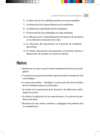 115
EL ARTE DE ENSEÑAR EN LA UNIVERSIDAD
6. La educación de las cualidades positivas en la personalidad.
7. La formación de la cultura laboral en los estudiantes.
8. Las diferencias individuales de los estudiantes.
9. El desarrollo de las posibilidades de cada estudiante.
10. La diferenciación e individualización del proceso de enseñanza
en los diferentes momentos de la clase.
11. La educación del colectivismo en el proceso de enseñanza -
aprendizaje.
12. Al valorar críticamente esta propuesta, encontramos aportes y
limitaciones, de acuerdo con nuestros criterios:
Objetivos:
• Reafirman a la clase como la forma fundamental del proceso peda-
gógico.
• Constituyen un punto de partida importante desde el punto de vista
metodológico.
• La educación político - ideológica y la elevación del nivel científico
de los estudiantes aparecen priorizados.
• Se insiste en la importancia de la atención a las diferencias indivi-
duales en la clase.
• Se destaca la aplicación de los conocimientos y la solución de pro-
blemas docentes.
• Reclaman de una cultura científica y pedagógica del profesor para
su cumplimiento.
 