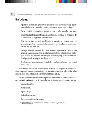 116 PEDAGOGÍA Y DOCENCIA UNIVERSITARIA: Hacia una Didáctica de la Educación Superior.
Limitaciones:
• Aparecen mezclados principios generales para la educación de la per-
sonalidad con recomendaciones concretas de orden metodológico.
• No se explicita el aspecto comunicativo que resulta medular en el aula.
• Se omite el enfoque motivacional, por lo que se obvia el principio de
la unidad de lo cognitivo y lo afectivo.
• El tratamiento a las individualidades se atomiza en más de una exi-
gencia, es posible y necesario fusionarlas para conducir a una perso-
nalización del proceso.
• Aunque el desarrollo de las capacidades creadoras se enuncia, no
aparece en su unidad con la estimulación de las inteligencias múlti-
ples, lo cual no permite un enfoque más integral y consecuente des-
de el punto de vista psicopedagógico.
• Predominan las exigencias vinculadas con la enseñanza y no con el
aprendizaje.
Este trabajo no tiene la intención de sustituir las exigencias planteadas,
sino proponer su reorganización y enriquecimiento para adecuarlas a las
condiciones de la educación superior contemporánea.
En este sentido consideramos imprescindible destacar y explicitar las si-
guientescategoríasparaperfeccionarlapropuestaqueapareceenestetrabajo:
• Comunicación.
• Motivación.
• Aprendizaje.
• Individualización.
• Personalización del proceso.
Los presupuestos tomados en cuenta son los siguientes:
 