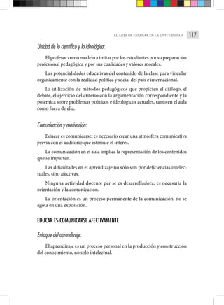 117
EL ARTE DE ENSEÑAR EN LA UNIVERSIDAD
Unidad de lo científico y lo ideológico:
El profesor como modelo a imitar por los estudiantes por su preparación
profesional pedagógica y por sus cualidades y valores morales.
Las potencialidades educativas del contenido de la clase para vincular
orgánicamente con la realidad política y social del país e internacional.
La utilización de métodos pedagógicos que propicien el diálogo, el
debate, el ejercicio del criterio con la argumentación correspondiente y la
polémica sobre problemas políticos e ideológicos actuales, tanto en el aula
como fuera de ella.
Comunicación y motivación:
Educar es comunicarse, es necesario crear una atmósfera comunicativa
previa con el auditorio que estimule el interés.
La comunicación en el aula implica la representación de los contenidos
que se imparten.
Las dificultades en el aprendizaje no sólo son por deficiencias intelec-
tuales, sino afectivas.
Ninguna actividad docente per se es desarrolladora, es necesaria la
orientación y la comunicación.
La orientación es un proceso permanente de la comunicación, no se
agota en una exposición.
EDUCAR ES COMUNICARSE AFECTIVAMENTE
Enfoque del aprendizaje:
El aprendizaje es un proceso personal en la producción y construcción
del conocimiento, no solo intelectual.
 