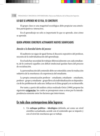 118 PEDAGOGÍA Y DOCENCIA UNIVERSITARIA: Hacia una Didáctica de la Educación Superior.
LO QUE SE APRENDE NO SE FIJA, SE CONSTRUYE
El grupo clase es una magnitud sociológica debe propiciar una atmós-
fera participativa e interactiva.
En el aprendizaje no solo es importante lo que se aprende, sino cómo
se aprende.
QUIEN APRENDE CONSTRUYE ACTIVAMENTE NUEVOS SIGNIFICADOS
Atención a la diversidad dentro del proceso:
El auditorio no sigue de igual forma el discurso expositivo del profesor,
necesita de la individualización del aprendizaje.
En el aula hay necesidad de trabajar diferencialmente con cada estudian-
te, de lo contrario aquellos con déficit intelectual quedan fuera del proceso
de socialización.
La personalización del contenido debe ser entendida como la traducción
subjetiva de la enseñanza a la experiencia del estudiante.
La propia comunicación profesor - estudiante, estudiante - estudiante,
profesor-grupoyestudiante-grupollevaalaindividualizaciónendependen-
cia de los problemas de cada uno. Influye en el clima grupal y en su desarrollo.
Por tanto, a partir del análisis crítico realizado Ortiz (1999) propone las
siguientes exigencias, las cuales se presuponen unas a otras por la interde-
pendencia existente entre los factores que intervienen.
En toda clase contemporánea debe lograrse:
1. Un enfoque político - ideológico definido, así como un nivel
científico actualizado, acorde con el contenido que se imparte y
con el nivel de enseñanza que se trabaje.
 