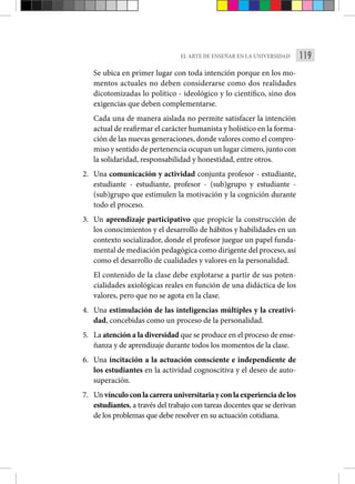 119
EL ARTE DE ENSEÑAR EN LA UNIVERSIDAD
Se ubica en primer lugar con toda intención porque en los mo-
mentos actuales no deben considerarse como dos realidades
dicotomizadas lo político - ideológico y lo científico, sino dos
exigencias que deben complementarse.
Cada una de manera aislada no permite satisfacer la intención
actual de reafirmar el carácter humanista y holístico en la forma-
ción de las nuevas generaciones, donde valores como el compro-
miso y sentido de pertenencia ocupan un lugar cimero, junto con
la solidaridad, responsabilidad y honestidad, entre otros.
2. Una comunicación y actividad conjunta profesor - estudiante,
estudiante - estudiante, profesor - (sub)grupo y estudiante -
(sub)grupo que estimulen la motivación y la cognición durante
todo el proceso.
3. Un aprendizaje participativo que propicie la construcción de
los conocimientos y el desarrollo de hábitos y habilidades en un
contexto socializador, donde el profesor juegue un papel funda-
mental de mediación pedagógica como dirigente del proceso, así
como el desarrollo de cualidades y valores en la personalidad.
El contenido de la clase debe explotarse a partir de sus poten-
cialidades axiológicas reales en función de una didáctica de los
valores, pero que no se agota en la clase.
4. Una estimulación de las inteligencias múltiples y la creativi-
dad, concebidas como un proceso de la personalidad.
5. La atención a la diversidad que se produce en el proceso de ense-
ñanza y de aprendizaje durante todos los momentos de la clase.
6. Una incitación a la actuación consciente e independiente de
los estudiantes en la actividad cognoscitiva y el deseo de auto-
superación.
7. Un vínculoconlacarrerauniversitariayconlaexperienciadelos
estudiantes, a través del trabajo con tareas docentes que se derivan
de los problemas que debe resolver en su actuación cotidiana.
 
