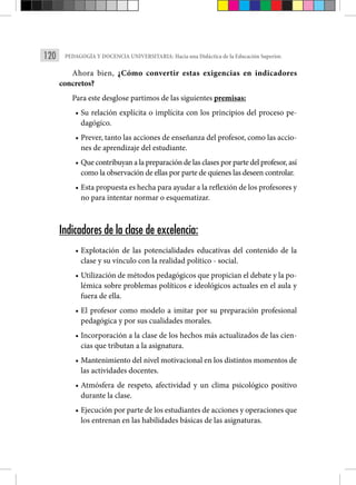 120 PEDAGOGÍA Y DOCENCIA UNIVERSITARIA: Hacia una Didáctica de la Educación Superior.
Ahora bien, ¿Cómo convertir estas exigencias en indicadores
concretos?
Para este desglose partimos de las siguientes premisas:
• Su relación explícita o implícita con los principios del proceso pe-
dagógico.
• Prever, tanto las acciones de enseñanza del profesor, como las accio-
nes de aprendizaje del estudiante.
• Que contribuyan a la preparación de las clases por parte del profesor, así
como la observación de ellas por parte de quienes las deseen controlar.
• Esta propuesta es hecha para ayudar a la reflexión de los profesores y
no para intentar normar o esquematizar.
Indicadores de la clase de excelencia:
• Explotación de las potencialidades educativas del contenido de la
clase y su vínculo con la realidad político - social.
• Utilización de métodos pedagógicos que propician el debate y la po-
lémica sobre problemas políticos e ideológicos actuales en el aula y
fuera de ella.
• El profesor como modelo a imitar por su preparación profesional
pedagógica y por sus cualidades morales.
• Incorporación a la clase de los hechos más actualizados de las cien-
cias que tributan a la asignatura.
• Mantenimiento del nivel motivacional en los distintos momentos de
las actividades docentes.
• Atmósfera de respeto, afectividad y un clima psicológico positivo
durante la clase.
• Ejecución por parte de los estudiantes de acciones y operaciones que
los entrenan en las habilidades básicas de las asignaturas.
 