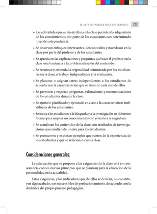 121
EL ARTE DE ENSEÑAR EN LA UNIVERSIDAD
• Las actividades que se desarrollan en la clase permiten la adquisición
de los conocimientos por parte de los estudiantes con determinado
nivel de independencia.
• Se observan enfoques interesantes, desconocidos y novedosos en la
clase por parte del profesor y de los estudiantes.
• Se aprecia en las explicaciones y preguntas que hace el profesor en la
clase una tendencia a la problematización del contenido.
• Se reconoce y estimula la originalidad demostrada por los estudian-
tes en la clase, el trabajo independiente y la evaluación.
• Se plantean o asignan tareas independientes a los estudiantes de
acuerdo con la caracterización que se tiene de cada uno de ellos.
• Se permiten y respetan preguntas, valoraciones y recomendaciones
de los estudiantes durante la clase.
• Se ajusta lo planificado y ejecutado en clase a las características indi-
viduales de los estudiantes.
• Se incita a los estudiantes a la búsqueda y a la investigación en diferentes
fuentes para ampliar sus conocimientos con relación a la asignatura.
• Se actualizan los contenidos de la clase con resultados de investiga-
ciones que resulten de interés para los estudiantes.
• Se promueven y explotan ejemplos que parten de la experiencia de
los estudiantes y que se relacionan con la clase.
Consideraciones generales:
La adecuación que se propone a las exigencias de la clase está en con-
sonancia con los nuevos principios que se plantean para la educación de la
personalidad en la actualidad.
Estas exigencias, y los indicadores que de ellos se derivan, no constitu-
yen algo acabado, son susceptibles de perfeccionamiento, de acuerdo con la
dinámica del propio proceso pedagógico.
 