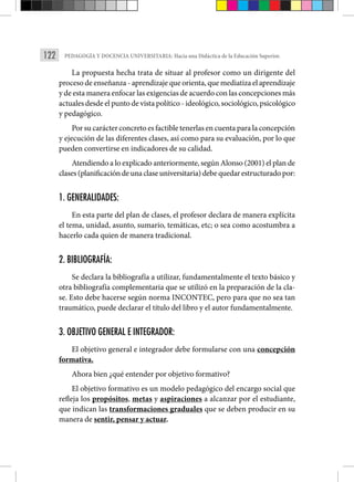 122 PEDAGOGÍA Y DOCENCIA UNIVERSITARIA: Hacia una Didáctica de la Educación Superior.
La propuesta hecha trata de situar al profesor como un dirigente del
proceso de enseñanza - aprendizaje que orienta, que mediatiza el aprendizaje
y de esta manera enfocar las exigencias de acuerdo con las concepciones más
actuales desde el punto de vista político - ideológico, sociológico, psicológico
y pedagógico.
Por su carácter concreto es factible tenerlas en cuenta para la concepción
y ejecución de las diferentes clases, así como para su evaluación, por lo que
pueden convertirse en indicadores de su calidad.
Atendiendo a lo explicado anteriormente, según Alonso (2001) el plan de
clases(planificacióndeunaclaseuniversitaria)debequedarestructuradopor:
1. GENERALIDADES:
En esta parte del plan de clases, el profesor declara de manera explícita
el tema, unidad, asunto, sumario, temáticas, etc; o sea como acostumbra a
hacerlo cada quien de manera tradicional.
2. BIBLIOGRAFÍA:
Se declara la bibliografía a utilizar, fundamentalmente el texto básico y
otra bibliografía complementaria que se utilizó en la preparación de la cla-
se. Esto debe hacerse según norma INCONTEC, pero para que no sea tan
traumático, puede declarar el título del libro y el autor fundamentalmente.
3. OBJETIVO GENERAL E INTEGRADOR:
El objetivo general e integrador debe formularse con una concepción
formativa.
Ahora bien ¿qué entender por objetivo formativo?
El objetivo formativo es un modelo pedagógico del encargo social que
refleja los propósitos, metas y aspiraciones a alcanzar por el estudiante,
que indican las transformaciones graduales que se deben producir en su
manera de sentir, pensar y actuar.
 
