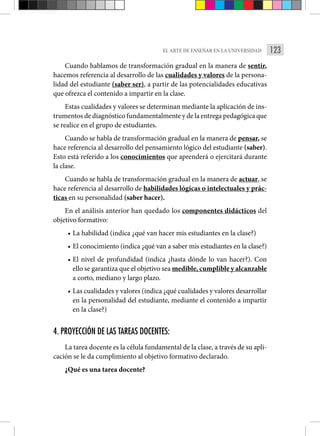 123
EL ARTE DE ENSEÑAR EN LA UNIVERSIDAD
Cuando hablamos de transformación gradual en la manera de sentir,
hacemos referencia al desarrollo de las cualidades y valores de la persona-
lidad del estudiante (saber ser), a partir de las potencialidades educativas
que ofrezca el contenido a impartir en la clase.
Estas cualidades y valores se determinan mediante la aplicación de ins-
trumentos de diagnóstico fundamentalmente y de la entrega pedagógica que
se realice en el grupo de estudiantes.
Cuando se habla de transformación gradual en la manera de pensar, se
hace referencia al desarrollo del pensamiento lógico del estudiante (saber).
Esto está referido a los conocimientos que aprenderá o ejercitará durante
la clase.
Cuando se habla de transformación gradual en la manera de actuar, se
hace referencia al desarrollo de habilidades lógicas o intelectuales y prác-
ticas en su personalidad (saber hacer).
En el análisis anterior han quedado los componentes didácticos del
objetivo formativo:
• La habilidad (indica ¿qué van hacer mis estudiantes en la clase?)
• El conocimiento (indica ¿qué van a saber mis estudiantes en la clase?)
• El nivel de profundidad (indica ¿hasta dónde lo van hacer?). Con
ello se garantiza que el objetivo sea medible, cumplible y alcanzable
a corto, mediano y largo plazo.
• Las cualidades y valores (indica ¿qué cualidades y valores desarrollar
en la personalidad del estudiante, mediante el contenido a impartir
en la clase?)
4. PROYECCIÓN DE LAS TAREAS DOCENTES:
La tarea docente es la célula fundamental de la clase, a través de su apli-
cación se le da cumplimiento al objetivo formativo declarado.
¿Qué es una tarea docente?
 