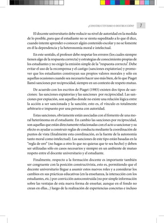7
¿CONSTRUCTIVISMO O DESTRUCCIÓN?
El docente universitario debe reducir su nivel de autoridad en la medida
de lo posible, para que el estudiante no se sienta supeditado a lo que él dice,
cuando intente aprender o conocer algún contenido escolar y no se fomente
en él la dependencia y la heteronomía moral e intelectual.
En este sentido, el profesor debe respetar los errores (los cuales siempre
tienen algo de la respuesta correcta) y estrategias de conocimiento propias de
los estudiantes y no exigir la emisión simple de la “respuesta correcta”. Debe
evitar el uso de la recompensa y el castigo (sanciones expiatorias) y promo-
ver que los estudiantes construyan sus propios valores morales y sólo en
aquellas ocasiones cuando sea necesario hacer uso más bien, de lo que Piaget
llamó sanciones por reciprocidad, siempre en un contexto de respeto mutuo.
De acuerdo con los escritos de Piaget (1985) existen dos tipos de san-
ciones: las sanciones expiatorias y las sanciones por reciprocidad. Las san-
ciones por expiación, son aquellas donde no existe una relación lógica entre
la acción a ser sancionada y la sanción; esto es, el vínculo es totalmente
arbitrario e impuesto por una persona con autoridad.
Estas sanciones, obviamente están asociadas con el fomento de una mo-
ral heterónoma en el estudiante. En cambio las sanciones por reciprocidad,
son aquellas que están directamente relacionadas con el acto a sancionar y su
efecto es ayudar a construir reglas de conducta mediante la coordinación de
puntos de vista (finalmente esta coordinación, es la fuente de la autonomía
tanto moral como intelectual). Las sanciones de este tipo están basadas en la
“regla de oro” (no hagas a otro lo que no quieras que te sea hecho) y deben
ser utilizadas sólo en casos necesarios y siempre en un ambiente de mutuo
respeto entre el docente universitario y el estudiante.
Finalmente, respecto a la formación docente es importante también
ser congruente con la posición constructivista, esto es, permitiendo que el
docente universitario llegue a asumir estos nuevos roles y a considerar los
cambios en sus prácticas educativas (en la enseñanza, la interacción con los
estudiantes, etc.) por convicción autoconstruida (no por simple información
sobre las ventajas de esta nueva forma de enseñar, aunque en el fondo no
crean en ellas...) luego de la realización de experiencias concretas e incluso
 