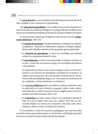 124 PEDAGOGÍA Y DOCENCIA UNIVERSITARIA: Hacia una Didáctica de la Educación Superior.
La tarea docente es una actividad orientada durante el desarrollo de la
clase, dirigida a crear situaciones de aprendizaje.
Una situación de aprendizaje es una condición que provoca el profesor, el
texto de estudio, los medios tecnológicos o la propia vida del estudiante, para
motivar la actividad del estudiante en función de alcanzar el objetivo formativo.
La tarea docente, al igual que el objetivo consta de una serie de compo-
nentes didácticos. Ellos son:
• El método de enseñanza. Fundamentalmente se trabajan tres métodos:
el explicativo - ilustrativo, la elaboración conjunta y el trabajo indepen-
diente en las disímiles variantes en las que puede aparecer planteado.
• La situación de aprendizaje, es decir las actividades que deberán
realizar los estudiantes durante la clase.
• El procedimiento, es decir cómo desarrollar el método a emplear en
la clase, a través de una secuencia lógica de actividades del profesor
y el estudiante.
Es importante precisar en esa secuencia lógica, cómo se le da trata-
miento en la situación de aprendizaje concebida por el profesor, al
trabajo con los proyectos, ejes transversales, la formación de valores,
el desarrollo de habilidades lógicas, etc. Esto estará en correlación con
las cualidades y valores declarados en el objetivo.
• Los recursos didácticos de los que deberá auxiliarse el profesor para
la realización de la tarea (láminas, maquetas, objetos reales, vídeos,
cds, diapositivas, medios de proyección de imágenes fijas o en movi-
miento, materiales docentes, libros, etc)
• La evaluación que indica cómo evaluar a los estudiantes durante la
clase (lo cual no quiere decir que sea a todos). Para ello se reco-
mienda emplear las técnicas de evaluación conocidas, tales como:
preguntas orales, escritas y pruebas de actuación.
Se recomienda, a través de la práctica pedagógica, que una clase debe
ser de 90 minutos, para poder asumir con el nivel de cientificidad requerido,
esta nueva concepción para la dirección del aprendizaje.
 