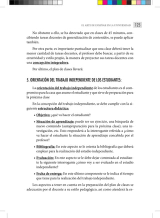125
EL ARTE DE ENSEÑAR EN LA UNIVERSIDAD
No obstante a ello, se ha detectado que en clases de 45 minutos, con-
cibiendo tareas docentes de generalización de contenidos, se puede aplicar
también.
Por otra parte, es importante puntualizar que una clase deberá tener la
menor cantidad de tareas docentes, el profesor debe buscar, a partir de su
creatividad y estilo propio, la manera de proyectar sus tareas docentes con
una concepción integradora.
Por último, el plan de clases llevará:
5. ORIENTACIÓN DEL TRABAJO INDEPENDIENTE DE LOS ESTUDIANTES:
La orientación del trabajo independiente de los estudiantes es el com-
promiso para la casa que asume el estudiante y que sirve de preparación para
la próxima clase
En la concepción del trabajo independiente, se debe cumplir con la si-
guiente estructura didáctica:
• Objetivo: ¿qué va hacer el estudiante?
• Situación de aprendizaje: puede ser un ejercicio, una búsqueda de
nuevo contenido (autopreparación para la próxima clase), una in-
vestigación, etc. Esto responderá a la interrogante referida a ¿cómo
va hacer el estudiante la situación de aprendizaje concebida por el
profesor?
• Bibliografía: En este aspecto se le orienta la bibliografía que deberá
emplear para la realización del estudio independiente.
• Evaluación: En este aspecto se le debe dejar contestada al estudian-
te la siguiente interrogante ¿cómo voy a ser evaluado en el estudio
independiente?
• Fecha de entrega: En este último componente se le indica el tiempo
que tiene para la realización del trabajo independiente.
Los aspectos a tener en cuenta en la preparación del plan de clases se
adecuarán por el docente a su estilo pedagógico, así como atenderá la es-
 