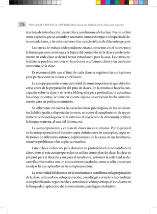 126 PEDAGOGÍA Y DOCENCIA UNIVERSITARIA: Hacia una Didáctica de la Educación Superior.
tructura de introducción, desarrollo y conclusiones de la clase. Puede incluir
otros aspectos que se considere necesario como el tiempo o el espacio de de-
terminada tarea, y las adecuaciones a las características de diferentes grupos.
Las tareas de trabajo independiente estarán presentes en el momento y
la forma que más convenga a la lógica del contenido de la clase y preferente-
mente en cada clase se dejará tareas extraclase o para la casa. Las tareas ex-
traclase se pueden controlar en la próxima o próximas clases y en cualquier
momento de la clase.
Es recomendable que al final de cada clase se registren las anotaciones
para perfeccionar la misma en el futuro.
La autopreparación es una actividad de suma importancia que debe ha-
cerse antes de la preparación del plan de clases. En la misma se hace la con-
cepción sobre la clase y se revisa bibliografía para profundizar y actualizar
los conocimientos, se tiene en cuenta alguna observación hecha anterior-
mente para su perfeccionamiento.
Se debe tener en cuenta las características psicológicas de los estudian-
tes, la bibliografía a disposición de estos, así como el cumplimiento de reque-
rimientos metodológicos de la carrera o el nivel como la dimensión política,
la lengua materna, el uso del idioma, etc.
La autopreparación y el plan de clases no es lo mismo. Por lo general
en la autopreparación el docente copia definiciones de conceptos, copia re-
flexiones de diferentes autores, explicaciones de la causa de un fenómeno,
resuelve problemas o los copia ya resueltos.
Esto lo hace el docente para dominar en profundidad el contenido de la
clase, pero si esta autopreparación se utiliza como plan de clase, la clase se
preparó para el docente y no para el estudiante, entonces la actividad se de-
sarrolla informativa con un conocimiento acabado, como si sólo importara
mostrar lo que aprendió en su autopreparación.
Lacreatividaddeldocenteenlaenseñanzasemanifiestaenlapreparación
delaclase,utilizandosuautopreparación,paradirigiryorientarelaprendizaje
oseaplanificando,organizandoycontrolandocómoparticipaelestudianteen
la búsqueda y aplicación del conocimiento, para lograr el objetivo.
 