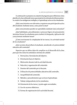 127
EL ARTE DE ENSEÑAR EN LA UNIVERSIDAD
Acontinuaciónseproponeunconjuntodepreguntasparareflexionarcómo
planificarlaclaseutilizandotareasquepropicienlaestimulacióndelpensamien-
to creativo, las inteligencias múltiples y el aprendizaje activo en los estudiantes.
¿Qué conocimientos son relevantes y requieren una participación activa
del estudiante mediante tareas, como parte la clase?
¿Qué conocimientos pueden ser aprendidos mediante tarea extraclase?
¿Qué habilidades, procedimientos o procesos lógicos de pensamiento
necesitan formar los estudiantes para conducir la búsqueda y aplicación del
conocimiento mediante tareas?
¿Cómo incrementar la complejidad de las tareas y la actividad mental
de los estudiantes?
¿Qué acciones desarrollará el estudiante, atendiendo a la potencialidad
educativa del contenido?
Aspectos que no deben dejar de cumplirse en el desarrollo de la clase
para que ésta reúna los estándares mínimos de calidad:
1. Derivación y formulación del objetivo.
2. Orientación hacia el objetivo.
3. Motivación durante toda la actividad docente.
4. Selección y organización del contenido.
5. Domino del contenido por el docente.
6. Utilización de potencialidades educativas del contenido.
7. Asequibilidad del contenido.
8. Métodos y procedimientos que activan el aprendizaje.
9. Trabajo independiente de los estudiantes.
10. Orientación de las tareas y ayuda según necesidades.
11. Uso de recursos didácticos.
12. Formas de organización de la actividad docente.
 