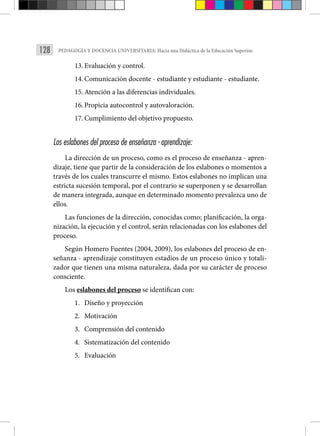 128 PEDAGOGÍA Y DOCENCIA UNIVERSITARIA: Hacia una Didáctica de la Educación Superior.
13. Evaluación y control.
14. Comunicación docente - estudiante y estudiante - estudiante.
15. Atención a las diferencias individuales.
16. Propicia autocontrol y autovaloración.
17. Cumplimiento del objetivo propuesto.
Los eslabones del proceso de enseñanza - aprendizaje:
La dirección de un proceso, como es el proceso de enseñanza - apren-
dizaje, tiene que partir de la consideración de los eslabones o momentos a
través de los cuales transcurre el mismo. Estos eslabones no implican una
estricta sucesión temporal, por el contrario se superponen y se desarrollan
de manera integrada, aunque en determinado momento prevalezca uno de
ellos.
Las funciones de la dirección, conocidas como; planificación, la orga-
nización, la ejecución y el control, serán relacionadas con los eslabones del
proceso.
Según Homero Fuentes (2004, 2009), los eslabones del proceso de en-
señanza - aprendizaje constituyen estadios de un proceso único y totali-
zador que tienen una misma naturaleza, dada por su carácter de proceso
consciente.
Los eslabones del proceso se identifican con:
1. Diseño y proyección
2. Motivación
3. Comprensión del contenido
4. Sistematización del contenido
5. Evaluación
 