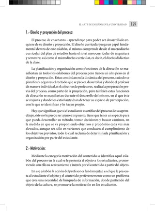 129
EL ARTE DE ENSEÑAR EN LA UNIVERSIDAD
1.- Diseño y proyección del proceso:
El proceso de enseñanza - aprendizaje para poder ser desarrollado re-
quiere de su diseño y proyección. El diseño curricular juega un papel funda-
mental dentro de este eslabón, el mismo comprende desde el macrodiseño
curricular del plan de estudios hasta el nivel mesocurricular de asignatura
y semestre; así como el microdiseño curricular, es decir, el diseño didáctico
de la clase.
La planificación y organización como funciones de la dirección se ma-
nifiestan en todos los eslabones del proceso pero tienen un alto peso en el
diseño y proyección. Estas continúan en la dinámica del proceso, cuándo se
planifica y organiza el método que se prevea desarrollar y dónde el profesor
de manera individual, o el colectivo de profesores, realiza la preparación pre-
via del proceso, como parte de la proyección, pero también estas funciones
de dirección se manifiestan durante el desarrollo del mismo, en el que éste
se reajusta y donde los estudiantes han de tener su espacio de participación,
con lo que se identifican y lo hacen propio.
Hay que significar que si el estudiante es artífice del proceso de su apren-
dizaje, éste no le puede ser ajeno e impuesto, tiene que tener un espacio para
que pueda desarrollar su método, tomar decisiones y buscar caminos, en
la medida en que se va proponiendo objetivos y propósitos cada vez más
elevados, aunque sea sólo en variantes que conducen al cumplimiento de
los objetivos previstos, todo lo cual reclama de determinada planificación y
organización por parte del estudiante.
2.- Motivación:
Mediante la categoría motivación del contenido se identifica aquel esla-
bón del proceso en la cual se le presenta el objeto a los estudiantes, promo-
viendo con ello su acercamiento e interés por el contenido a partir del objeto.
En ese eslabón la acción del profesor es fundamental, es el que le presen-
ta al estudiante el objeto y el contenido preferentemente como un problema
que crea una necesidad de búsqueda de información, donde partiendo del
objeto de la cultura, se promueve la motivación en los estudiantes.
 