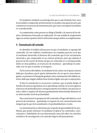 131
EL ARTE DE ENSEÑAR EN LA UNIVERSIDAD
El estudiante mediante su participación que es aún limitada, hace suya
la necesidad y comprende, primeramente en un plano muy gene­ral, pero que
continúa en un proceso de sistematización, que como una espiral ascendente
se va produciendo.
La comprensión como proceso se dirige al detalle, a la esencia de los ob-
jetos y fenómenos, buscando su explicación. En este sentido la comprensión
sigueuncaminoopuestoaldelamotivaciónaunqueambossecomplementan.
4.- Sistematización del contenido:
Se identifica el eslabón del proceso en que el estudiante se apropia del
contenido. En este eslabón consideramos un complejo proceso en el que
el estudiante desarrolla el dominio del contenido que le fue ini­
cialmente
mostrado y que comprendió en un carácter primario, pero que además el
proceso ha de ocurrir de forma tal que ese conteni­
do se va enriqueciendo,
dicho en otras palabras, en el proceso de enseñanza - aprendizaje el conte-
nido, a la vez que se asimila, se enriquece.
En los inicios del eslabón, el estudiante ha de contar con el apoyo externo
dado por el profesor, que le aporta infor­
mación a la vez que le crean interro-
gantes, se promueve la búsqueda gra­
dual, como continuación del eslabón an-
terior, dado que ningún eslabón tiene frontera rígida, sino que se superponen.
Si bien la asimilación es un proceso continuo, que se puede dirigir, el
hombre de manera espontánea en su aprendizaje asimi­la, no ocurre igual en
el proceso de profundización y enriqueci­miento en el objeto, este proceso es
más a saltos y requiere de alcanzar gradualmente determinado dominio en
un determinado nivel de profundidad.
Para caracterizar la apropiación del contenido, el logro del objetivo, en el
proceso de enseñanza - aprendizaje se requiere de una caracterización más
integral que la que da la asimilación o la profundidad por sí solos.
La sistematización se determina por el grado de generalidad de los pro-
blemas que puede enfrentar el estudiante al aplicar los contenidos, cono-
cimientos y habilidades de una determinada rama del saber, los métodos
científicos de investi­
gación y los métodos lógicos del pensamiento.
 