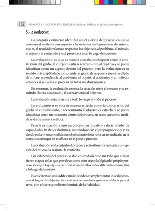 132 PEDAGOGÍA Y DOCENCIA UNIVERSITARIA: Hacia una Didáctica de la Educación Superior.
5.- La evaluación:
La categoría evaluación identifica aquel eslabón del proceso en que se
compara el resultado con respecto a las restantes configuraciones del mismo,
esto es, el resultado valorado respecto a los objetivos, al problema, al método,
al objeto y al contenido y está presente a todo lo largo del proceso.
La evaluación si es vista de manera estrecha se interpreta como la cons-
tatación del grado de cumplimiento, o acercamiento al objetivo y se puede
identificar como un aspecto dentro del proceso, pero la evalua­
ción en su
sentido más amplio debe comprender el grado de respuesta que el resultado
da en correspondencia al problema, al objeto, al contenido y al método,
entonces sí se evalúa el proceso en todas sus dimensiones.
En resumen, la evaluación expresa la relación entre el proceso y su re-
sultado (lo real alcanzado), el acercamiento al objetivo.
La evaluación esta presente a todo lo largo de todo el proceso.
La evaluación si es vista de manera estrecha como la constatación del
grado de cumplimiento, o acercamiento al objetivo es estrecha y se puede
identificar como un momento dentro del proceso, en tanto que como medi-
da se da de manera estática.
Pero la evalua­
ción, como un proceso participativo y desarrollador de
capacidades, ha de ser dinámica, moviéndose con el propio proceso y se va
dando en la misma medida que el estudiante desarrolle su aprendizaje, en la
comunicación que se establece en el propio proceso.
La evaluación se da en todo el proceso y retroalimenta la propia concep-
ción del mismo, la reajusta, la reorienta.
Los eslabones del proceso se dan en unidad como un todo que si bien
tienen etapas en las que prevalece uno u otro según la lógica del propio pro-
ceso, siempre hay alguna manifestación de ellos en los diferentes momentos
a lo largo del proceso.
Es en el tema o unidad de estudio donde se complementan los eslabones,
con el logro del objetivo de carácter trascendente que se establece para el
tema, con el correspondiente dominio de la habilidad.
 