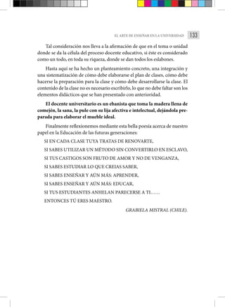 133
EL ARTE DE ENSEÑAR EN LA UNIVERSIDAD
Tal consideración nos lleva a la afirmación de que en el tema o unidad
donde se da la célula del proceso docente educativo, si éste es considerado
como un todo, en toda su riqueza, donde se dan todos los eslabones.
Hasta aquí se ha hecho un planteamiento concreto, una integración y
una sistematización de cómo debe elaborarse el plan de clases, cómo debe
hacerse la preparación para la clase y cómo debe desarrollarse la clase. El
contenido de la clase no es necesario escribirlo, lo que no debe faltar son los
elementos didácticos que se han presentado con anterioridad.
El docente universitario es un ebanista que toma la madera llena de
comején, la sana, la pule con su lija afectiva e intelectual, dejándola pre-
parada para elaborar el mueble ideal.
Finalmente reflexionemos mediante esta bella poesía acerca de nuestro
papel en la Educación de las futuras generaciones:
SI EN CADA CLASE TUYA TRATAS DE RENOVARTE,
SI SABES UTILIZAR UN MÉTODO SIN CONVERTIRLO EN ESCLAVO,
SI TUS CASTIGOS SON FRUTO DE AMOR Y NO DE VENGANZA,
SI SABES ESTUDIAR LO QUE CREIAS SABER,
SI SABES ENSEÑAR Y AÚN MÁS: APRENDER,
SI SABES ENSEÑAR Y AÚN MÁS: EDUCAR,
SI TUS ESTUDIANTES ANHELAN PARECERSE A TI……
ENTONCES TÚ ERES MAESTRO.
GRABIELA MISTRAL (CHILE).
 