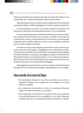 8 PEDAGOGÍA Y DOCENCIA UNIVERSITARIA: Hacia una Didáctica de la Educación Superior.
dando oportunidad a que su práctica docente y los planes de estudio se vean
enriquecidos por su propia creatividad y vigencias particulares.
Bajoladenominacióndeconstructivismoseagrupandiversastendencias,
escuelas psicológicas, modelos pedagógicos, corrientes y prácti­cas educativas.
De forma general es una idea, un principio expli­
cativo del proceso de
formación y desarrollo del conocimiento humano, y de su aprendizaje.
Este principio plantea que el conocimiento humano es un proceso diná-
mico, producto de la interacción entre el sujeto y su medio, a través del cual
la información ex­
terna es interpretada por la mente que va construyendo
progresi­
vamente modelos explicativos cada vez más complejos y potentes
que le permiten adaptarse al medio.
El constructivismo como categoría incorporada con más o menos acep-
tación a las ciencias psicológicas y pedagógicas está condicionada sociohis-
tóricamente. Su contenido se ha modificado, se ha enriquecido y ha reflejado
los matices filosó­ficos, económicos, sociológicos, políticos y científicos de las
ideas predominantes en un momento dado. A su vez, la forma de compren-
der el constructivismo ha tenido implicaciones importantes en el terreno de
la práctica educativa y en la propia teoría pedagógica.
El paradigma de constructivismo comienza a gestarse en la década del 20
del siglo XX en los trabajos del psicólogo y epistemólogo suizo Jean Piaget.
Ideas centrales de la teoría de Piaget:
• El conocimiento humano es una forma específica, muy activa de
adaptación biológica de un organismo vivo complejo a un medio
ambiente complejo.
• Esta adaptación es interactiva, es decir, el conocimiento humano
surge en la relación del sujeto con su medio.
• Para comprender esta relación de un sistema vivo, con su ambiente
la noción fundamental es la de equilibrio: en un medio altamente
cambiante para que un organismo permanezca estable y no desapa-
 