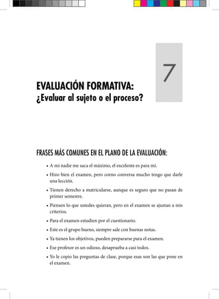 FRASES MÁS COMUNES EN EL PLANO DE LA EVALUACIÓN:
• A mi nadie me saca el máximo, el excelente es para mí.
• Hizo bien el examen, pero corno conversa mucho tengo que darle
una lección.
• Tienen derecho a matricularse, aunque es seguro que no pasan de
primer semestre.
• Piensen lo que ustedes quieran, pero en el examen se ajustan a mis
criterios.
• Para el examen estudien por el cuestionario.
• Este es el grupo bueno, siempre sale con buenas notas.
• Ya tienen los objetivos, pueden prepararse para el examen.
• Ese profesor es un odioso, desaprueba a casi todos.
• Yo le copio las preguntas de clase, porque esas son las que pone en
el examen.
EVALUACIÓN FORMATIVA:
¿Evaluar al sujeto o el proceso?
7
 