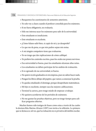 136 PEDAGOGÍA Y DOCENCIA UNIVERSITARIA: Hacia una Didáctica de la Educación Superior.
• Busquemos los cuestionarios de semestres anteriores.
• Yo solo voy a clases cuando el profesor consolida para los exámenes.
• Si no fuera obligatorio, no evaluaría.
• Sólo me interesa sacar los exámenes para salir de la universidad.
• Este estudiante es insuficiente.
• Este estudiante es excelente.
• ¿Cómo fulano salió bien, si copió de mí y yo desaprobé?
• Lo que me da pena, es que mis padres sepan mis notas.
• A mi ningún compañero tiene que evaluarme.
• Yo no tengo que dar explicaciones de cómo califiqué.
• Yo prefiero los controles escritos, pues los orales me ponen nervioso.
• Esa universidad es buena, pues los estudiantes alcanzan altas notas.
• Los estudiantes no deben participar de los análisis de evaluación.
• Si es egresado de esa universidad, es bueno.
• No quiero recién graduados en mi empresa, pues no saben hacer nada.
• Pongan los libros debajo del pupitre, que vamos a comenzar la prueba.
• Te quedas estudiando el domingo, porque desaprobaste matemáticas.
• Mi hijo es excelente, siempre saca las mejores calificaciones.
• Terminé la carrera, pero tengo miedo de empezar a trabajar.
• No quisiera acordarme de los períodos de exámenes.
• No me gustan las pruebas objetivas, pero no tengo tiempo para cali-
ficar preguntas abiertas.
Muchos hemos sido testigos de frases como estas a través de las cuales
la doctora Rita Marina Alvarez (1997) nos invita a la reflexión. Lo primero
que se destaca es, tal vez, que la evaluación no es privativa del ámbito escolar.
 
