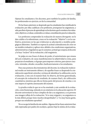 137
EVALUACIÓN FORMATIVA
Opinan los estudiantes y los docentes, pero también los padres de familia,
los profesionales en ejercicio, en fin la comunidad.
De las frases anteriores se desprende que los estudiantes han mistificado la
evaluación: por ellas cualifican a los profesores, jerarquizan las asignaturas, y
sólopercibenelprocesodeaprendizajeenlosfactoresqueloremitenalaevalua-
ción:objetivosaevaluar,contenidosaevaluar,consolidaciónparalaevaluación.
Los profesores comprenden la evaluación de manera divergente: no le
dan crédito o la sobrestiman, creen en la evaluación ‘”objetiva” o en la cua-
litativa, posiciones en las que evidencian su adscripción a modelos peda-
gógicos diferentes. También se expresa la actitud contradictoria de creer en
un modelo evaluativo y aplicar otro, debido a las condiciones organizativas,
administrativas o legislativas que lo someten; actitud que enajena al docente
y lo hace “esclavo” de la evaluación y del magisterio.
Se palpa en esas frases el abuso de poder, el autoritarismo que emana
del acto evaluativo, de cuyas manifestaciones la subjetividad es reina, para
prejuiciar al estudiante, o al grupo; para imponer criterios, para ejercer coac-
ción, intimidar, ofender, encasillar clasificatoriamente a los estudiantes.
Para esas posturas discriminatorias del docente, la evaluación tradicio-
nal resulta un instrumento idóneo y de aquellas frases se desprende la con-
sideración superficial, estrecha y errónea de identificar la calificación con la
evaluación, y esta con el examen final. Se observa, de forma generalizada,
el concepto de evaluación de resultado, de examen final y de calificación
cuantitativa; mientras que ella no forma parte del proceso de enseñar, o en
este impera el espíritu amenazante del examen.
La prueba evalúa lo que no se ha enseñado y este sentido de la evalua-
ción, como bumerang, redunda en un estatismo en la educación superior. El
docente universitario se hace cómplice de dar a su asignatura y a su persona
una imagen refleja de la evaluación: “el es muy exigente y su asignatura es
la más difícil, porque tiene muchos desaprobados”; o “es muy buena gente,
porque sus estudiantes aprueban”.
Noseescapalafamiliadeesteanálisis.Algunasdelasfrasesanterioreshan
sido expresadas por padres de escolares, quienes bajo la mística de la evalua-
 