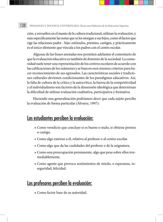 138 PEDAGOGÍA Y DOCENCIA UNIVERSITARIA: Hacia una Didáctica de la Educación Superior.
ción, y envueltos en el manto de la cultura tradicional, utilizan la evaluación, y
másespecíficamentelas notas queseles otorganasushijos,comoelfactorque
rige las relaciones padre - hijo: estímulos, premios, castigos, y prácticamente
es el único elemento que vincula a los padres con el centro escolar.
Algunas de las frases anotadas nos permiten adelantar el comentario de
que la evaluación educativa es también de dominio de la sociedad. La comu-
nidad suele tener una representación de los centros escolares de acuerdo con
las calificaciones de los exámenes y se basa en esos mismos criterios para ha-
cer reconocimiento de sus egresados. Las características sociales y tradicio-
nes culturales devienen condicionantes de los paradigmas educativos. Así,
la falta de cultura de la crítica y la autocrítica, la fuerza de la competitividad
y el individualismo son factores de la dimensión ideológica que determinan
la dificultad de utilizar evaluación cualitativa, participativa y formativa.
Haciendo una generalización podríamos decir que cada sujeto percibe
la evaluación de forma particular (Álvarez, 1997):
Los estudiantes perciben la evaluación:
• Como veredicto que concluye si es bueno o malo, si obtiene premio
o castigo.
• Como algo externo a él, relativo al profesor o al centro escolar.
• Como algo que da las cualidades del profesor o de la asignatura.
• Como una preocupación permanente, algo que pesa sobre ellos irre-
mediablemente.
• Como agente que provoca sentimientos de miedo, o esperanza, in-
seguridad, felicidad.
Los profesores perciben la evaluación:
• Como factor base de su autoridad.
 