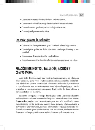 139
EVALUACIÓN FORMATIVA
• Como instrumento desvinculado de su labor diaria.
• Como vía de identificación y clasificación de sus estudiantes.
• Como elemento que le reporta el trabajo más arduo.
• Como eje del proceso educativo.
Los padres perciben la evaluación:
• Como factor de esperanza de que a través de ella se haga justicia.
• Como el principal factor de las relaciones con los profesores y la uni-
versidad.
• Como cauce de comunicación con los hijos.
• Como fuerza motriz, de estimulación: castigo, premio, a sus hijos.
RELACIÓN ENTRE CONTROL, EVALUACIÓN, MEDICIÓN Y
COMPROBACIÓN:
Ante todo debemos decir que existen diversos criterios en relación a
estos términos, que a veces se utilizan indiscriminadamente o se identifi­
can. El término control se utiliza en cibernética enlazado al principio de
la retroalimentación; por extensión se introdujo en la pedagogía cuando
se analiza la enseñanza como un proceso de dirección del desarrollo de la
personalidad de los escolares.
Elcontrolacompañaatodotipodetrabajodocente.Laesenciadelcontrol
enlaenseñanzaradicaenlanecesidaddeayudaalosestudiantes.Enelproceso
de control se produce una constante comparación de lo planificado con su
cumplimiento, por tal motivo no siempre tie­
ne que estar relacionado con la
expresión de una valoración, sino que sim­
plemente se puede manifestar me-
diante los consejos que el profesor ofrece a los estudiantes, en el señalamiento
de errores, en las proposiciones de re­
visar el trabajo realizado, etcétera.
 