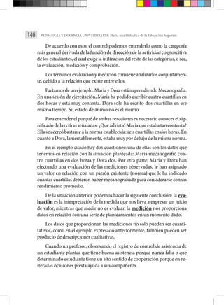 140 PEDAGOGÍA Y DOCENCIA UNIVERSITARIA: Hacia una Didáctica de la Educación Superior.
De acuerdo con esto, el control podemos entenderlo como la categoría
más general derivada de la función de dirección de la actividad cognosci­tiva
de los estudiantes, el cual exige la utilización del resto de las categorías, o sea,
la evaluación, medición y comprobación.
Los términos evaluación y medición conviene analizarlos conjuntamen­
te, debido a la relación que existe entre ellos.
Partamos de un ejemplo: María y Dora están aprendiendo Mecanografía­.
En una sesión de ejercitación, María ha podido escribir cuatro cuarti­
llas en
dos horas y está muy contenta. Dora solo ha escrito dos cuartillas en ese
mismo tiempo. Su estado de ánimo no es el mismo.
Para entender el porqué de ambas reacciones es necesario conocer el sig-
nificado de las cif­ras señaladas. ¿Qué advirtió María que estaba tan contenta?
Ella se acercó bastante a la norma establecida: seis cuartillas en dos horas. En
cuanto a Dora, lamentablemente, estaba muy por debajo de la misma norma.
En el ejemplo citado hay dos cuestiones: una de ellas son los datos que
tenemos en relación con la situación planteada: María mecanografió cua­
tro cuartillas en dos horas y Dora dos. Por otra parte, Maria y Dora han
efectuado una evaluación de las mediciones observadas, le han asignado
un valor en relación con un patrón existente (norma) que le ha indicado
cuántas cuartillas debieron haber mecanografiado para considerarse con un
rendimiento promedio.
De la situación anterior podemos hacer la siguiente conclusión: la eva-
luación es la interpretación de la medida que nos lleva a expresar un juicio
de valor, mientras que medir no es evaluar, la medición nos proporciona
datos en relación con una serie de planteamientos en un momento dado.
Los datos que proporcionan las mediciones no solo pueden ser cuanti-
tativos, como en el ejemplo expresado anteriormente, también pueden ser
producto de descripciones cualitativas.
Cuando un profesor, observando el registro de control de asistencia de
un estudiante plantea que tiene buena asistencia porque nunca falta o que
determinado estudiante tiene un alto sentido de cooperación porque en re-
iteradas ocasiones presta ayuda a sus compañeros.
 