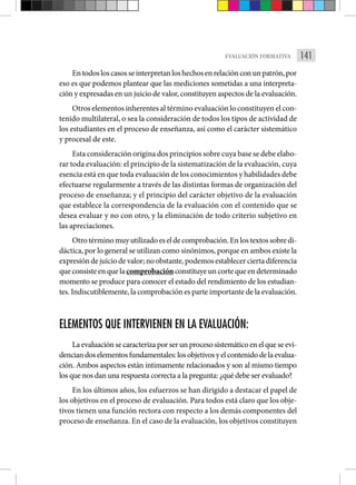 141
EVALUACIÓN FORMATIVA
Entodosloscasosseinterpretanloshechosenrelaciónconunpatrón,por
eso es que podemos plantear que las mediciones sometidas a una interpreta-
ción y expresadas en un juicio de valor, constituyen aspectos de la evaluación.
Otros elementos inherentes al término evaluación lo constituyen el con-
tenido multilateral, o sea la consideración de todos los tipos de actividad de
los estudiantes en el proceso de enseñanza, así como el carácter sistemático
­
y procesal de este.
Esta consideración origina dos principios sobre cuya base se debe elabo-
rar toda evaluación: el principio de la sistematización de la evaluación, cuya
esencia está en que toda evaluación de los conocimientos y habilidades debe
efectuarse regularmente a través de las distintas formas de organización del
proceso de enseñanza; y el principio del carácter objetivo de la evaluación
que establece la correspondencia de la evaluación con el contenido que se
desea evaluar y no con otro, y la eliminación de todo criterio subjetivo en
las apreciaciones.
Otrotérminomuyutilizadoeseldecomprobación.Enlostextossobredi-
dáctica, por lo general se utilizan como sinónimos, porque en ambos existe la
expresión dejuicio devalor;no obstante,podemosestablecerciertadiferencia
queconsisteenquelacomprobaciónconstituye un corte que en determinado
momento se produce para conocer el estado del rendimiento de los estudian-
tes. Indiscutiblemente, la comprobación es parte importante de la evaluación.
ELEMENTOS QUE INTERVIENEN EN LA EVALUACIÓN:
La evaluación se caracteriza por ser un proceso sistemático en el ­que se evi-
denciandoselementosfundamentales:losobjetivosyelcontenidodelaevalua-
ción. Ambos aspectos están íntimamente relacionados y son al mismo tiempo
los que nos dan una respuesta correcta a la pregunta: ¿qué debe ser evaluado?
En los últimos años, los esfuerzos se han dirigido a destacar el papel de
los objetivos en el proceso de evaluación. Para todos está claro que los obje-
tivos tienen una función rectora con respecto a los demás componentes del
proceso de enseñanza. En el caso de la evaluación, los objetivos constituyen
 