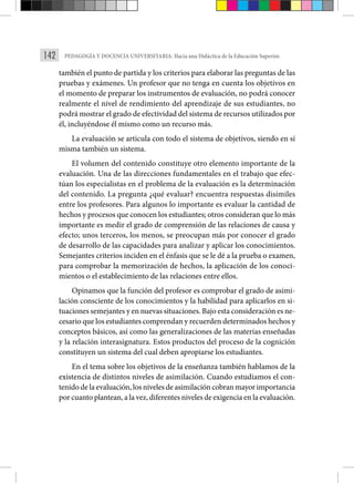 142 PEDAGOGÍA Y DOCENCIA UNIVERSITARIA: Hacia una Didáctica de la Educación Superior.
también el punto de partida y los criterios para elaborar las preguntas de las
pruebas y exámenes. Un profesor que no tenga en cuenta los objetivos en
el momento de preparar los instrumentos de evaluación, no podrá conocer
realmente el nivel de rendimiento del aprendizaje de sus estudiantes, no
podrá mostrar el grado de efectividad del sistema de recursos utilizados por
él, incluyéndose él mismo como un recurso más.
La evaluación se articula con todo el sistema de objetivos, siendo en sí
misma también un sistema.
El volumen del contenido constituye otro elemento importante de la
evaluación. Una de las direcciones fundamentales en el trabajo que efec­
túan los especialistas en el problema de la evaluación es la determinación
del contenido. La pregunta ¿qué evaluar? encuentra respuestas disímiles
entre los profesores. Para algunos lo importante es evaluar la cantidad de
hechos y procesos que conocen los estudiantes; otros consideran que lo más
importante es medir el grado de comprensión de las relaciones de causa y
efecto; unos terceros, los menos, se preocupan más por conocer el grado
de desarrollo de las capacidades para analizar y aplicar los conocimientos.
Semejantes criterios inciden en el énfasis que se le dé a la prueba o examen,
para comprobar la memorización de hechos, la aplicación de los conoci­
mientos o el establecimiento de las relaciones entre ellos.
Opinamos que la función del profesor es comprobar el grado de asimi­
lación consciente de los conocimientos y la habilidad para aplicarlos en si­
tuaciones semejantes y en nuevas situaciones. Bajo esta consideración es ne-
cesario que los estudiantes comprendan y recuerden determinados hechos y
conceptos básicos, así como las generalizaciones de las materias enseña­
das
y la relación interasignatura. Estos productos del proceso de la cogni­
ción
constituyen un sistema del cual deben apropiarse los estudiantes.
En el tema sobre los objetivos de la enseñanza también hablamos de la
existencia de distintos niveles de asimilación. Cuando estudiamos el con­
tenido de la evaluación, los niveles de asimilación cobran mayor importan­cia
por cuanto plantean, a la vez, diferentes niveles de exigencia en la eva­luación.
 