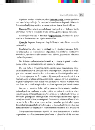 143
EVALUACIÓN FORMATIVA
El primer nivel de asimilación, el de familiarización, constituye el nivel
más bajo del aprendizaje. En este nivel el estudiante solo puede diferenciar
determinado objeto y mostrar un conocimiento for­
mal de este objeto.
Ejemplo:DiferenciarlasegundaLeydeNewtondelaLeydelagravitación
universal, o repetir el contenido de una fórmula, pero no puede explicarla.
En el segundo nivel, el de saber o reproductivo, el estudiante puede
explicar el fenómeno en sus aspectos esenciales.
Ejemplo: Expresar la segunda Ley de Newton y escribir su expresión
matemática.
En el nivel de saber hacer o explicativo, el estudiante es capaz de lle-
var ­
a la práctica los conocimientos adquiridos, resuelve tareas con las leyes
aprendidas, descubre las relaciones de causa y efecto, pudiéndolas relacionar
con la vida práctica.
Por último, en el cuarto nivel, creativo, el estudiante puede creadora-
mente aplicar sus conocimientos en una nueva situación.
Por otra parte, el profesor se plantea sus niveles de exigencia que no ne-
cesariamente coinciden con los niveles antes expuestos. Estos niveles de exi-
gencia en cuanto al contenido de la evaluación, cambian en dependencia de la
experiencia y preparación del profesor. Algunos profesores, en la práctica, se
plantean como nivel más alto la comprensión (segundo nivel de asimilación)
asignándole la puntuación mayor de la calificación; otros se plantean como
másaltoeltercernivel,otorgándoleelmáximodepuntos;yasísucesivamente.
Por esto, el contenido de las calificaciones cambia de acuerdo con el cri-
terio del profesor, y es lo que permite explicar por qué en la práctica se obser-
van diferencias en las calificaciones. Creemos que el trabajo colectivo de los
profesores que explican una asignatura, contribuye poderosamente a liquidar
semejante situación si de manera previa determinan qué contenido será dado
para recordar o diferenciar, o para aplicar, y aquellos que introducen para
desarrollar las capacidades creadoras; por lo tanto, el colectivo pedagógico
debe determinar las exigencias de su enseñanza a considerar en la evaluación.
No queremos terminar este aspecto sin antes mencionar que el nivel de
exigencia en la evaluación se corresponde con la efectividad de los métodos
 