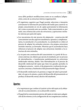 9
¿CONSTRUCTIVISMO O DESTRUCCIÓN?
rezca debe producir modificaciones tanto en su conducta (adapta-
ción), como de su estructura interna (organización).
• El organismo cognitivo que Piaget postula, selecciona e inter­
preta
activamente la información procedente del medio para construir su
propio conocimiento en vez de copiar pasivamente la información
tal y como se presenta ante sus sentidos. Todo cono­
cimiento es, por
tanto, una construcción activa de estructuras y operaciones menta-
les internas por parte del sujeto.
• Los mecanismos de este proceso de adaptación - construcción del
conocimiento son dos aspectos simultáneos, opuestos y complemen­
tarios, la asimilación y la acomodación. La asimilación se refie­
re al
proceso de adaptar los estímulos externos a las propias estructuras
mentales internas, ya formadas. Mientras que la acomodación hace
referencia al proceso de adaptar esas estruc­
turas mentales a la es-
tructura de esos estímulos.
• La vía para esta construcción del conocimiento va a partir de las ac-
ciones externas con objetos que ejecuta el estudiante, por un proceso
de internalización, a transformarse paulatinamente en estructuras
intelectuales internas, ideales. Esta internalización es el proceso de
desarrollo intelectual del sujeto que tiene tres grandes períodos: la
inteligencia sensorio - motriz, el de prepa­
ración y realización de ope-
raciones concretas y finalmente el del pensamiento lógico formal.
• El desarrollo intelectual es la premisa y origen de toda la personali-
dad, o lo que es lo mismo, a partir del desarrollo del pensamiento se
produce el desarrollo moral, afectivo del estudiante.
Aportes:
• La importancia que confiere al carácter activo del sujeto en la obten-
ción de su conocimiento y en su desarrollo creativo.
• El papel de los conocimientos previos del sujeto en toda nueva adquisi-
ción de los mismos y en la configuración de sus competencias creativas.
 