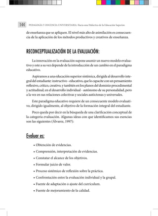 144 PEDAGOGÍA Y DOCENCIA UNIVERSITARIA: Hacia una Didáctica de la Educación Superior.
de enseñanza que se apliquen. El nivel más alto de asimilación es consecuen-
cia de la aplicación de los métodos productivos y creativos de enseñanza.
RECONCEPTUALIZACIÓN DE LA EVALUACIÓN­
:
La innovación en la evaluación supone asumir un nuevo modelo evalua-
tivo y este a su vez depende de la introducción de un cambio en el paradigma
educativo.
Aspiramosaunaeducaciónsuperiorsistémica,dirigidaaldesarrollointe-
graldelestudiante:instructivo-educativo,quelocapaciteconunpensamiento
reflexivo, crítico, creativo, y también en los planos del dominio procedimental
y actitudinal; en el desarrollo individual - autónomo de su personalidad, pero
a la vez en sus relaciones colectivas y sociales autóctonas y universales.
Este paradigma educativo requiere de un consecuente modelo evaluati-
vo, dirigido igualmente, al objetivo de la formación integral del estudiante.
Poco queda por decir en la búsqueda de una clarificación conceptual de
la categoría evaluación. Algunas ideas con que identificamos sus esencias
son las siguientes (Álvarez, 1997):
Evaluar es:
• Obtención de evidencias.
• Comprensión, interpretación de evidencias.
• Constatar el alcance de los objetivos.
• Formular juicio de valor.
• Proceso sistémico de reflexión sobre la práctica.
• Confrontación entre la evaluación individual y la grupal.
• Fuente de adaptación o ajuste del currículum.
• Fuente de mejoramiento de la calidad.
 