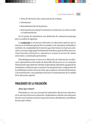 145
EVALUACIÓN FORMATIVA
• Toma de decisiones (las consecuencias de evaluar).
• Orientación.
• Retroalimentación de la práctica.
• Instrumento para ajustar la actuación en el proceso, el centro escolar
y la administración.
En el intento de sistematizar una definición de evaluación propongo
para su análisis la siguiente:
La evaluación es un proceso inherente a la educación superior, que se
inserta en el ambiente general de la sociedad, es de naturaleza totalizadora,
remitido a la complejidad de los factores que intervienen en el proceso edu-
cativo, en el que juega papel fundamental el profesor, guía de dicho proceso.
Tiene funciones instructivas y educativas y se pone al servicio de valores
universales y contextuales particulares.
Metodológicamente se basa en la obtención de información (eviden-
cias) representativas del estado de desarrollo del proceso en un momento
determinado especialmente referido al aprendizaje individual y grupal de los
estudiantes; evidencias que se someten a la interpretación y comprensión de
la realidad para emitir juicios de valor, que conducen a la toma de decisiones
y de reorientación, cuyo propósito esencial es el mejoramiento de la calidad
de la educación superior.
FINALIDADES DE LA EVALUACIÓN:
¿Para qué evaluar?
Orientados ya con una concepción totalizadora del proceso educativo,
en el cual está inmersa la evaluación; y habiéndonos referido a las relaciones
de esta con el contexto social en el que está inserto, abordaremos el problema
de para qué evaluar.
 