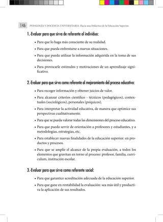 146 PEDAGOGÍA Y DOCENCIA UNIVERSITARIA: Hacia una Didáctica de la Educación Superior.
1.-Evaluar para que sirva de referente al individuo:
• Para que lo haga más consciente de su realidad.
• Para que pueda enfrentarse a nuevas situaciones.
• Para que pueda utilizar la información adquirida en la toma de sus
decisiones.
• Para provocarle estímulos y motivaciones de un aprendizaje signi-
ficativo.
2.-Evaluar para que sirva como referente al mejoramiento del proceso educativo:
• Para recoger información y obtener juicios de valor.
• Para alcanzar criterios científico - técnicos (pedagógicos), contex-
tuales (sociológicos), personales (psíquicos).
• Para interpretar la actividad educativa, de manera que optimice sus
perspectivas cualitativamente.
• Para que se pueda valorar todas las dimensiones del proceso educativo.
• Para que pueda servir de orientación a profesores y estudiantes, y a
metodologías, estrategias, etc.
• Para establecer nuevas finalidades de la educación superior: en pro-
ductos y procesos.
• Para que se amplíe el alcance de la propia evaluación, a todos los
elementos que gravitan en torno al proceso: profesor, familia, curri-
culum, institución escolar.
3.-Evaluar para que sirva como referente social:
• Para que garantice acreditación adecuada de la educación superior.
• Para que gane en rentabilidad la evaluación: sea más útil y producti-
va la aplicación de sus resultados.
 
