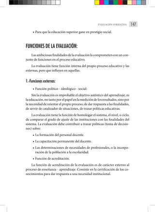147
EVALUACIÓN FORMATIVA
• Para que la educación superior gane en prestigio social.
FUNCIONES DE LA EVALUACIÓN:
Las ambiciosas finalidades de la evaluación la comprometen con un con-
junto de funciones en el proceso educativo.
La evaluación tiene función interna del propio proceso educativo y las
externas, pero que influyen en aquellas.
1.-Funciones externas:
• Función político - ideológico - social:
Sin la evaluación es improbable el objetivo auténtico del aprendizaje, ni
la educación, no tanto por el papel en la medición de los resultados, sino por
la necesidad de orientar el propio proceso, de dar respuesta a las finalidades,
de servir de catalizador de situaciones, de trazar políticas educativas.
La evaluación tiene la función de homologar el sistema, el nivel, o ciclo;
de comparar el grado de ajuste de las instituciones con las finalidades del
sistema. La evaluación debe contribuir a trazar políticas (toma de decisio-
nes) sobre:
• La formación del personal docente.
• La capacitación permanente del docente.
• Las determinaciones de necesidades de profesionales, o la incorpo-
ración de la población a la escolaridad.
• Función de acreditación.
La función de acreditación de la evaluación es de carácter externo al
proceso de enseñanza - aprendizaje. Consiste en la certificación de los co-
nocimientos para dar respuesta a una necesidad institucional.
 