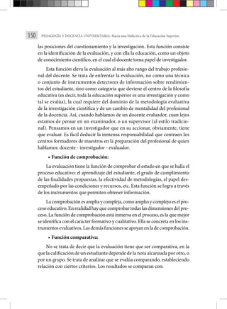 150 PEDAGOGÍA Y DOCENCIA UNIVERSITARIA: Hacia una Didáctica de la Educación Superior.
las posiciones del cuestionamiento y la investigación. Esta función consiste
en la identificación de la evaluación, y con ella la educación, como un objeto
de conocimiento científico, en el cual el docente toma papel de investigador.
Esta función eleva la evaluación al más alto rango del trabajo profesio-
nal del docente. Se trata de enfrentar la evaluación, no como una técnica
o conjunto de instrumentos detectores de información sobre rendimien-
tos del estudiante, sino como categoría que deviene el centro de la filosofía
educativa (es decir, toda la educación superior es una investigación y como
tal se evalúa), la cual requiere del dominio de la metodología evaluativa
de la investigación científica y de un cambio de mentalidad del profesional
de la docencia. Así, cuando hablamos de un docente evaluador, cuan lejos
estamos de pensar en un examinador, o un supervisor (al estilo tradicio-
nal). Pensamos en un investigador que en su accionar, obviamente, tiene
que evaluar. Es fácil deducir la inmensa responsabilidad que contraen los
centros formadores de maestros en la preparación del profesional de quien
hablamos: docente - investigador ­
- evaluador.
• Función de comprobación:
La evaluación tiene la función de comprobar el estado en que se halla el
proceso educativo: el aprendizaje del estudiante, el grado de cumplimiento
de las finalidades propuestas, la efectividad de metodologías, el papel des-
empeñado por las condiciones y recursos, etc. Esta función se logra a través
de los instrumentos que permiten obtener información.
Lacomprobaciónesampliaycompleja,comoamplioycomplejoeselpro-
cesoeducativo.Enrealidadhayquecomprobartodaslasdimensionesdelpro-
ceso. La función de comprobación está inmersa en el proceso, es la que mejor
se identifica con el carácter formativo y cualitativo. Ella se concreta en los ins-
trumentosevaluativos.Lasdemásfuncionesseapoyanenladecomprobación.
• Función comparativa:
No se trata de decir que la evaluación tiene que ser comparativa, en la
que la calificación de un estudiante depende de la nota alcanzada por otro, o
por un grupo. Se trata de analizar que se evalúa comparando, estableciendo
relación con ciertos criterios. Los resultados se comparan con:
 