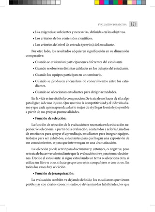 151
EVALUACIÓN FORMATIVA
• Las exigencias: suficientes y necesarias, definidas en los objetivos.
• Los criterios de los contenidos científicos.
• Los criterios del nivel de entrada (previos) del estudiante.
Por otro lado, los resultados adquieren significación en su dimensión
comparativa:
• Cuando se evidencian participaciones diferentes del estudiante.
• Cuando se observan distintas calidades en los trabajos del estudiante.
• Cuando los equipos participan en un seminario.
• Cuando se producen encuentros de conocimientos entre los estu-
diantes.
• Cuando se seleccionan estudiantes para dirigir actividades.
En la vida es inevitable la comparación. Se trata de no hacer de ella algo
patológico o de uso injusto. Que no reine la competitividad y el individualis-
mo y que cada quien aprenda a dar lo mejor de sí y llegar lo más lejos posible
a partir de sus propias potencialidades.
• Función de selección:
La función de selección de la evaluación es necesaria en la educación su-
perior. Se selecciona, a partir de la evaluación, contenidos a reforzar, medios
de enseñanza para apoyar el aprendizaje, estudiantes para integrar equipos,
trabajos para ser exhibidos, estudiantes para que hagan una exposición de
sus conocimientos, o para que intervengan en una dramatización.
La selección puede servir para discriminar y, entonces, es negativa; pero
se trata de hacer ver al estudiante que la evaluación sirve para tomar decisio-
nes. Decide el estudiante: si sigue estudiando un tema o selecciona otro, si
utiliza un libro u otro, si hace grupo con estos compañeros o con otros. En
todos los casos hay selección.
• Función de jerarquización:
La evaluación también va dejando definido los estudiantes que tienen
problemas con ciertos conocimientos, o determinadas habilidades, los que
 
