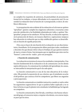 152 PEDAGOGÍA Y DOCENCIA UNIVERSITARIA: Hacia una Didáctica de la Educación Superior.
no cumplen los requisitos de asistencia, de puntualidad, de presentación
formal de los trabajos, o tienen dificultades en la exposición oral. En ese
sentido la evaluación tiene la función de ir jerarquizando, es decir, de esta-
blecer diferencias.
La jerarquización más evidente de la evaluación es la de marcar quiénes
“aprueban”: quienes cumplen las exigencias suficientes y necesarias como
para dar satisfacción a las finalidades planteadas por todos, y quiénes “des-
aprueban” porque no las satisfacen. No hay docente, ni educación superior,
sin la proyección de futuro, sin trazarse objetivos y aspiraciones; tampoco
hay educación ni evaluación que no deje establecido quiénes se desarrolla-
ron en función de aquella proyección.
Otra cosa es hacer de esta función de la evaluación un uso discrimina-
torio y humillante. En la jerarquización deben participar todos, estudiantes
y docentes: los que desean volver a hacer el trabajo, los que quieren reunirse
de nuevo a tratar el tema. Son jerarquías que no significan que estos son los
“buenos” y estos son los -malos-, pero son jerarquías.
• Función de comunicación:
La evaluación no termina al conocer los resultados e interpretarlos. Una
función fundamental de la evaluación es la de comunicarse con los demás
sujetos del proceso. Se comunican los resultados del aprendizaje, las causas,
se intercambia la interpretación que le da cada quien.
La función comunicativa es una de las más educativas de la evalua-
ción. Ella permite la exposición de sus criterios: que el estudiante escuche
el del profesor, que conozca el de los compañeros, que libere sus angustias
y preocupaciones.
La función comunicativa es también instructiva cuando se vuelve sobre
los argumentos cognoscitivos: lo que se pudiera haber explicado y no se
hizo; la forma en que lo planteó otro estudiante; la habilidad que ha logrado
un compañero.
La función comunicativa, bien llevada, contribuye a las buenas relacio-
nes del grupo, al conocerse mejor, a respetar a los demás, a no creerse mejor,
ni peor que los otros.
 