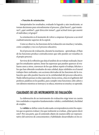 153
EVALUACIÓN FORMATIVA
• Función de orientación:
Interpretados los resultados, evaluado lo logrado y aún insuficiente, se
toman decisiones para retroalimentar el proceso. ¿Qué hacer?, ¿qué mante-
ner?, ¿qué cambiar?, ¿qué dirección tomar?, ¿qué actitud tiene que asumir
el individuo y el grupo?
La orientación es el momento de volver a empezar el proceso a un nivel
cualitativamente superior de la espiral.
Como se observa, las funciones de la evaluación son muchas y variadas,
como complejo y rico es el proceso educativo.
En el proceso de evaluación, durante la enseñanza - aprendizaje, el flujo
de las funciones produce contradicciones que sólo pueden ser resueltas en
el propio proceso.
Servirse de la reflexión que deja el análisis de un trabajo realizado, hacer
que los estudiantes opinen, limar las asperezas que pueden aparecer al eva-
luarse unos a otros, convencer de los que deben repetir el trabajo, felicitar a
los que han obtenido resultados de más calidad, dejar exhibidos en el mural
trabajos bien realizados, son acciones derivadas de las funciones de la eva-
luación que sólo pueden hacerse en la cotidianidad del proceso educativo.
Nadie debería pensar en días especiales, horas extras, citas en el gabinete del
profesor, palabras en los pasillos, para cumplir estas funciones; sólo caben y
son idóneos mientras se instruye y se educa, mientras se enseña y se aprende.
CUALIDADES DE LOS INSTRUMENTOS DE EVALUACIÓN:
La elaboración de un instrumento de evaluación exige tener en cuenta
tres cualidades o requisitos fundamentales: validez, confiabilidad y facilidad
de empleo.
La validez se define como la adecuada correspondencia entre los aspec-
tos que se quieren evaluar y los que real­mente se evalúan. ¿Qué quiere decir
esto?: Por una parte, que el contenido objeto de examen debe ser represen-
tativo del universo de conocimientos y habilidades desarrollados en los es-
 