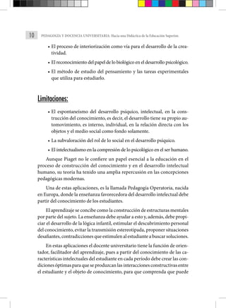 10 PEDAGOGÍA Y DOCENCIA UNIVERSITARIA: Hacia una Didáctica de la Educación Superior.
• El proceso de interiorización como vía para el desarrollo de la crea-
tividad.
• El reconocimiento del papel de lo biológico en el desarrollo psicológico.
• El método de estudio del pensamiento y las tareas experimenta­
les
que utiliza para estudiarlo.
Limitaciones:
• El espontaneísmo del desarrollo psíquico, intelectual, en la cons-
trucción del conocimiento, es decir, el desarrollo tiene su propio au-
tomovimiento, es interno, individual, en la relación directa con los
objetos y el medio social como fondo solamente.
• La subvaloración del rol de lo social en el desarrollo psíqui­
co.
• El intelectualismo en la compresión de lo psicológico en el ser humano.
Aunque Piaget no le confiere un papel esencial a la educación en el
proceso de construcción del conocimiento y en el desarrollo intelectual
humano, su teoría ha tenido una amplia repercusión en las concepciones
pedagógicas modernas.
Una de estas aplicaciones, es la llamada Pedagogía Operatoria, nacida
en Europa, donde la enseñanza favorecedora del desarrollo intelectual debe
partir del conocimiento de los estudiantes.
El aprendizaje se concibe como la construcción de estructuras mentales
por parte del sujeto. La enseñanza debe ayudar a esto y, además, debe propi-
ciar el desarrollo de la lógica infantil, esti­
mular el descubrimiento personal
del conocimiento, evitar la transmisión estereotipada, proponer situaciones
desafiantes, contradicciones que estimulen al estudiante a buscar soluciones.
En estas aplicaciones el docente universitario tiene la función de orien-
tador, facilitador del aprendizaje, pues a partir del conocimiento de las ca-
racterísticas intelectuales del estudiante en cada período debe crear las con-
diciones óptimas para que se produzcan las interacciones constructivas entre
el estudiante y el objeto de conocimiento, para que comprenda que puede
 