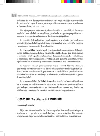 154 PEDAGOGÍA Y DOCENCIA UNIVERSITARIA: Hacia una Didáctica de la Educación Superior.
tudiantes. En esto desempeñan un impor­tante papel los objetivos esenciales
del sistema de clases. Por otra parte, que el instrumento evalúe aquello que
se desea evaluar y no otra cosa.
Por ejemplo, un instrumento de evaluación no es válido si deseando
medir la ca­
pacidad de un estudiante para hallar un punto geográfico en el
mapa, se le preguntara el concepto de situación geográfica.
La revisión de los objetivos por el profesor, le ayudará a precisar los co-
nocimientos, habilidades y hábitos que desea evaluar y su expresión concreta
y exacta en el instrumento de evaluación.
La confiabilidad consiste en la consistencia de los resultados de la apli­
cación del instrumento. Esta se manifiesta en el hecho de que si un examen
es aplicado por otro profesor, el resultado debe ser el mismo. La confia­bilidad
se manifiesta también cuando se redactan, con palabras distintas, formas
equivalentes de exámenes y en sus resultados existe una alta corre­
lación.
Es necesario aclarar que un examen puede ser confiable y no válido, ya
que puede mostrar consistencia en sus aplicaciones y medir algo muy dis­
tinto a lo que se quiere medir, por lo tanto, la confiabilidad por si misma no
garantiza la validez, sin embargo, si el examen es válido aumenta su grado
de confiabilidad.
La tercera cualidad, facilidad de empleo, se refiere a la necesidad de que
las pruebas y los exámenes estén redactados en términos precisos y claros;
que incluyan instrucciones, en los casos donde sea necesario, y la clave de
calificación, cuya función es evitar subjetivismos e imprecisiones.
FORMAS FUNDAMENTALES DE EVALUACIÓN:
Evaluación frecuente:
Bajo esta denominación incluimos aquellas formas de control que se
producen en el propio proceso de la clase y que se efectúan diariamente,
ocupando un lugar destacado en el carácter sistemático de la evaluación.
 