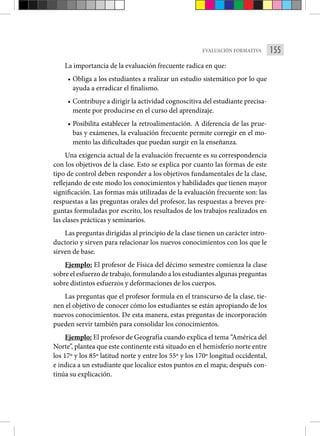 155
EVALUACIÓN FORMATIVA
La importancia de la evaluación frecuente radica en que:
• Obliga a los estudiantes a realizar un estudio sistemático por lo que
ayuda a erradicar el finalismo.
• Contribuye a dirigir la actividad cognoscitiva del estudiante precisa-
mente por producirse en el curso del aprendizaje.
• Posibilita establecer la retroalimentación. A diferencia de las prue-
bas y exámenes, la evaluación frecuente permite corregir en el mo-
mento las dificultades que puedan surgir en la enseñanza.
Una exigencia actual de la evaluación frecuente es su correspondencia
con los objetivos de la clase. Esto se explica por cuanto las formas de este
tipo de control deben responder a los objetivos fundamentales de la clase,
reflejando de este modo los conocimientos y habilidades que tienen mayor
significación. Las formas más utilizadas de la evaluación frecuente son: las
respuestas a las preguntas orales del profesor, las respuestas a breves pre­
guntas formuladas por escrito, los resultados de los trabajos realizados en
las clases prácticas y seminarios.
Las preguntas dirigidas al principio de la clase tienen un carácter intro-
ductorio y sirven para relacionar los nuevos conocimientos con los que le
sirven de base.
Ejemplo: El profesor de Física del décimo semestre comienza la clase
sobre el esfuerzo de tra­bajo, formulando a los estudiantes algunas preguntas
sobre distintos esfuerzos y defor­
maciones de los cuerpos.
Las preguntas que el profesor formula en el transcurso de la clase, tie­
nen el objetivo de conocer cómo los estudiantes se están apropiando de los
nuevos conocimientos. De esta manera, estas preguntas de incorporación
pueden servir también para consolidar los conocimientos.
Ejemplo: El profesor de Geografía cuando explica el tema “América del
Norte”, plantea que este continente está situado en el hemisferio norte entre
los 17º y los 85º latitud norte y entre los 55º y los 170º longitud occidental,
e indica a un estudiante que localice estos puntos en el mapa; después con-
tinúa su explicación.
 