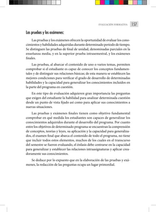 157
EVALUACIÓN FORMATIVA
Las pruebas y los exámenes:
Las pruebas y los exámenes ofrecen la oportunidad de evaluar los cono-
cimientos y habilidades adquiridas durante determinado periodo de tiempo.
Se distinguen las pruebas de final de uni­
dad, denominadas parciales en la
enseñanza media, y en la superior prue­
ba intrasemestral, y los exámenes
finales.
Las pruebas, al abarcar el contenido de uno o varios temas, permiten
comprobar si el estudiante es capaz de conocer los conceptos fundamen-
tales y de distinguir sus relaciones básicas; de esta manera se establecen las
me­
jores condiciones para verificar el grado de desarrollo de determinadas
ha­
bilidades y la capacidad para generalizar los conocimientos incluidos en
la parte del programa en cuestión.
En este tipo de evaluación adquieren gran importancia las preguntas
que exigen del estudiante la habilidad para analizar determinada cuestión
des­
de un punto de vista fijado así como para aplicar sus conocimientos a
nue­vas situaciones.
Las pruebas y exámenes finales tienen como objetivo fundamental
com­
probar en qué medida los estudiantes son capaces de generalizar los
conoci­
mientos adquiridos durante el desarrollo del programa. Por cuanto
entre los objetivos de determinado programa se encuentran la comprensión
de conceptos, teorías y leyes, su aplicación y la capacidad para generaliza-
dos, el examen final que abarca el contenido de todo el programa, no tiene
que incluir todos estos elementos, muchos de los cuales en el transcurso
del semestre se fueron evaluando, el énfasis debe centrarse en la capacidad
para generalizar y establecer las relaciones intraasignaturas y aplicar crea­
doramente sus conocimientos.
Se deduce por lo expuesto que en la elaboración de las pruebas y exá­
menes, la redacción de las preguntas ocupa un lugar primordial.
 