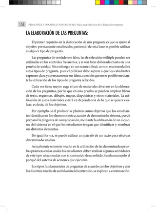 158 PEDAGOGÍA Y DOCENCIA UNIVERSITARIA: Hacia una Didáctica de la Educación Superior.
LA ELABORACIÓN DE LAS PREGUNTAS:
El primer requisito en la elaboración de una pregunta es que se ajuste al
objetivo previamente establecido; partiendo de esta base es posible uti­
lizar
cualquier tipo de pregunta.
Las preguntas de verdadero o falso, las de selección múltiple pueden ser
utilizadas en los controles frecuentes, y si son bien elaboradas hasta en una
prueba de unidad. Sin embargo, en un examen final, no son recomendables
estos tipos de pregunta, pues el profesor debe aspirar a que los estudiantes
ex­presen clara y correctamente sus ideas, cuestión que no es posible median-
te la utilización de los tipos de pregunta referidos.
Cada vez tiene mayor auge el uso de materiales diversos en la elabora­
ción de las preguntas, por lo que en una prueba se pueden emplear libros
de texto, esquemas, dibujos, mapas, diapositivas y otros materiales. La uti­
lización de estos materiales estará en dependencia de lo que se quiera eva­
luar, es decir, de los objetivos.
Por ejemplo, si el profesor se planteó como objetivo que los estudian-
tes identifica­ran los elementos estructurales de determinado sistema, puede
preparar la pregunta de comprobación, mediante la utilización de un esque-
ma del sistema en el que los estudiantes tengan que identificar y nombrar
sus distintos elementos.
De igual forma, se puede utilizar un párrafo de un texto para efectuar
determi­nado análisis.
Actualmente se insiste mucho en la utilización de las denominadas prue-
bas prácticas en las cuales los estudiantes deben realizar algunas activi­dades
de este tipo relacionadas con el contenido desarrollado, fundamen­
tando el
porqué del sistema de acciones que ejecutan.
Los tipos fundamentales de preguntas de acuerdo con los objetivos y con
los distintos niveles de asimilación del contenido, se explican a con­tinuación.
 