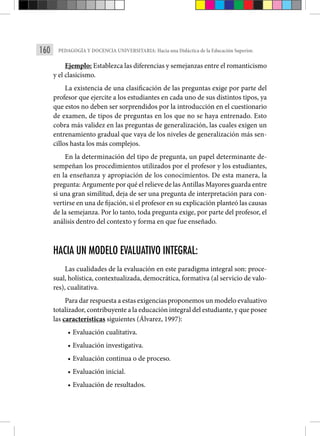 160 PEDAGOGÍA Y DOCENCIA UNIVERSITARIA: Hacia una Didáctica de la Educación Superior.
Ejemplo: Establezca las diferencias y semejanzas entre el romanticismo
y el clasicismo.
La existencia de una clasificación de las preguntas exige por parte del
profesor que ejercite a los estudiantes en cada uno de sus distintos tipos, ya
que estos no deben ser sorprendidos por la introducción en el cuestionario
de examen, de tipos de preguntas en los que no se haya entrenado. Esto
cobra más validez en las preguntas de generalización, las cuales exigen un
entrenamiento gradual que vaya de los niveles de generalización más sen­
cillos hasta los más complejos.
En la determinación del tipo de pregunta, un papel determinante de­
sempeñan los procedimientos utilizados por el profesor y los estudiantes,
en la enseñanza y apropiación de los conocimientos. De esta manera, la
pre­gunta: Argumente por qué el relieve de las Antillas Mayores guarda entre
si una gran similitud, deja de ser una pregunta de interpretación para con­
vertirse en una de fijación, si el profesor en su explicación planteó las cau­sas
de la semejanza. Por lo tanto, toda pregunta exige, por parte del profesor, el
análisis den­
tro del contexto y forma en que fue enseñado.
HACIA UN MODELO EVALUATIVO INTEGRAL:
Las cualidades de la evaluación en este paradigma integral son: proce-
sual, holística, contextualizada, democrática, formativa (al servicio de valo-
res), cualitativa.
Para dar respuesta a estas exigencias proponemos un modelo evaluativo
totalizador, contribuyente a la educación integral del estudiante, y que posee
las características siguientes (Álvarez, 1997):
• Evaluación cualitativa.
• Evaluación investigativa.
• Evaluación continua o de proceso.
• Evaluación inicial.
• Evaluación de resultados.
 