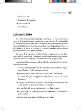 161
EVALUACIÓN FORMATIVA
• Evaluación final.
• Evaluación del docente.
• Autoevaluación.
• Coevaluación.
Evaluación cualitativa:
La evaluación es cualitativa porque va dirigida a la ayuda óptima del
proceso de aprendizaje, procurando con su intervención elevar la calidad
de un sistema que es abierto. Esta concepción de evaluación se basa en la
racionalidad de una metodología en que la evaluación puede participar en
el proceso, en su interrelación dialéctica con los restantes componentes del
proceso: objetivos, contenidos, métodos.
La acción de la evaluación cualitativa le permite pasar de una fase diag-
nóstica a la de tratamiento y mejoramiento del proceso, de donde al mejorar
el sistema de evaluación mejora el sistema educativo integralmente.
A continuación resumo un análisis sobre las características de la eva-
luación cualitativa:
• Atiende al conjunto de los hechos y objetivos que constituyen el pro-
ceso educativo. Es de naturaleza holística.
• Se evalúa desde dentro, mediante la interpretación subjetiva.
• Es fenomenológica y comprensiva de la subjetividad de los hechos
humanos.
• A partir de la realidad se orienta más al descubrimiento que a la
comparación. Es más exploratoria que educativa.
• La realidad en la que opera la analiza en su dinamicidad.
• La eficacia está en la obtención de datos reales analizados en toda su
profundidad.
• Se centra en casos únicos. No hay generalización.
 