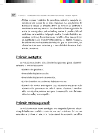 162 PEDAGOGÍA Y DOCENCIA UNIVERSITARIA: Hacia una Didáctica de la Educación Superior.
• Utiliza técnicas y métodos de naturaleza cualitativa, siendo la ob-
servación una técnica de las más extendidas. Las condiciones de
fiabilidad y validez las procura a través de métodos de contraste y
consistencia interna y externa. Para la fiabilidad la triangulación de
datos, de investigadores y de métodos y teorías. Y para la validez el
análisis de características del propio modelo (carácter holístico, au-
sencia de control, y determinación de variables). Pero hay que tener
en cuenta el proceso evaluativo (histórico) de los hechos evaluados,
las influencias condicionantes introducidas por los evaluadores, no
alterar las situaciones naturales, y la mortalidad de los casos, fenó-
menos y muestras.
Evaluación investigativa:
La evaluación cualitativa actúa como investigación ya que en su enfren-
tamiento al proceso educativo:
• Identifica los problemas.
• Formula las hipótesis causales.
• Formula las hipótesis de intervención.
• Realiza la evaluación cualitativa de la intervención.
• Identifica las nuevas interrogantes cuyo efecto más importante es la
dinamización permanente de todo el sistema educativo. La evalua-
ción investigativa pretende averiguar la adecuación entre la inver-
sión efectuada y lo conseguido. ­
Evaluación continua o procesual:
La evaluación en un nuevo paradigma está integrada al proceso educa-
tivo y de hecho toma también carácter de proceso. La dinámica del proceso
educativo se produce no sólo en la conjunción de innumerables variables
 