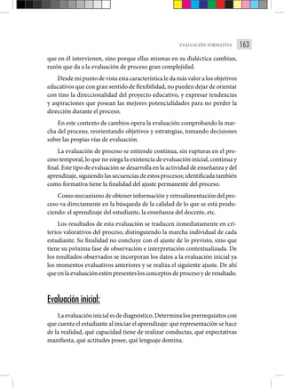 163
EVALUACIÓN FORMATIVA
que en él intervienen, sino porque ellas mismas en su dialéctica cambian,
razón que da a la evaluación de proceso gran complejidad.
Desde mi punto de vista esta característica le da más valor a los objetivos
educativos que con gran sentido de flexibilidad, no pueden dejar de orientar
con tino la direccionalidad del proyecto educativo, y expresar tendencias
y aspiraciones que posean las mejores potencialidades para no perder la
dirección durante el proceso.
En este contexto de cambios opera la evaluación comprobando la mar-
cha del proceso, reorientando objetivos y estrategias, tomando decisiones
sobre las propias vías de evaluación.
La evaluación de proceso se entiende continua, sin rupturas en el pro-
ceso temporal, lo que no niega la existencia de evaluación inicial, continua y
final. Este tipo de evaluación se desarrolla en la actividad de enseñanza y del
aprendizaje, siguiendo las secuencias de estos procesos; identificada también
como formativa tiene la finalidad del ajuste permanente del proceso.
Como mecanismo de obtener información y retroalimentación del pro-
ceso va directamente en la búsqueda de la calidad de lo que se está produ-
ciendo: el aprendizaje del estudiante, la enseñanza del docente, etc.
Los resultados de esta evaluación se traducen inmediatamente en cri-
terios valorativos del proceso, distinguiendo la marcha individual de cada
estudiante. Su finalidad no concluye con el ajuste de lo previsto, sino que
tiene su próxima fase de observación e interpretación contextualizada. De
los resultados observados se incorporan los datos a la evaluación inicial ya
los momentos evaluativos anteriores y se realiza el siguiente ajuste. De ahí
que en la evaluación estén presentes los conceptos de proceso y de resultado.
Evaluación inicial:
La evaluación inicial es de diagnóstico. Determina los prerrequisitos con
que cuenta el estudiante al iniciar el aprendizaje: qué representación se hace
de la realidad, qué capacidad tiene de realizar conductas, qué expectativas
manifiesta, qué actitudes posee, qué lenguaje domina.
 