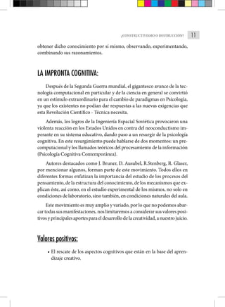 11
¿CONSTRUCTIVISMO O DESTRUCCIÓN?
obtener dicho conocimiento por sí mismo, observando, experimentando,
combinando sus razonamientos.
LA IMPRONTA COGNITIVA:
Después de la Segunda Guerra mundial, el gigantesco avance de la tec-
nología computacional en particular y de la ciencia en general se convirtió
en un estímulo extraordinario para el cambio de paradigmas en Psicología,
ya que los existentes no podían dar respuestas a las nuevas exigencias que
esta Revolución Científico - Técnica necesita.
Además, los logros de la Ingeniería Espacial Soviética provocaron una
violenta reacción en los Estados Unidos en contra del neoconductismo im-
perante en su sistema educativo, dando paso a un resurgir de la psicología
cognitiva. En este resurgimiento puede hablarse de dos momentos: un pre-
computacional y los llamados teóricos del procesamiento de la información
(Psicología Cogniti­
va Contemporánea).
Autores destacados como J. Bruner, D. Ausubel, R.Stenberg, R. Glaser,
por mencionar algunos, forman parte de este movimiento. Todos ellos en
diferentes formas enfatizan la importancia del estudio de los procesos del
pensamiento, de la estructura del conocimiento, de los mecanismos que ex-
plican éste, así como, en el estudio experimental de los mismos, no solo en
condiciones de laboratorio, sino también, en condiciones naturales del aula.
Este movimiento es muy amplio y variado, por lo que no podemos abar-
car todas sus manifestaciones, nos limitaremos a considerar sus valores posi-
tivos y principales aportes para el desarrollo de la creatividad, a nuestro juicio.
Valores positivos:
• El rescate de los aspectos cognitivos que están en la base del apren-
dizaje creativo.
 